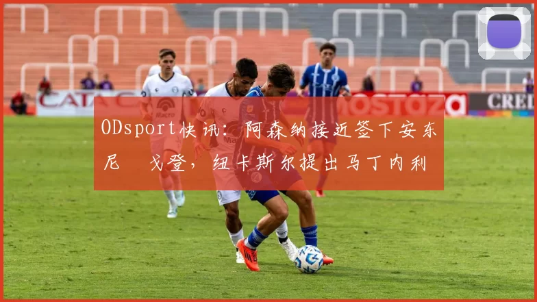 ODsport快讯：阿森纳接近签下安东尼・戈登，纽卡斯尔提出马丁内利交换条件_交易_球员_谈判