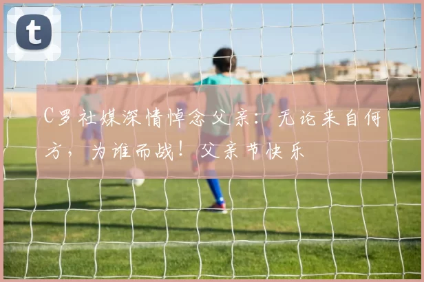 C罗社媒深情悼念父亲:无论来自何方,为谁而战!父亲节快乐️