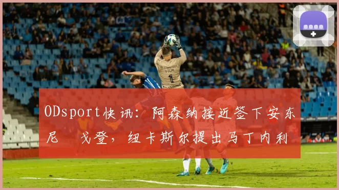 ODsport快讯:阿森纳接近签下安东尼・戈登,纽卡斯尔提出马丁内利交换条件_交易_球员_谈判