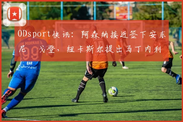 ODsport快讯:阿森纳接近签下安东尼・戈登,纽卡斯尔提出马丁内利交换条件_交易_球员_谈判