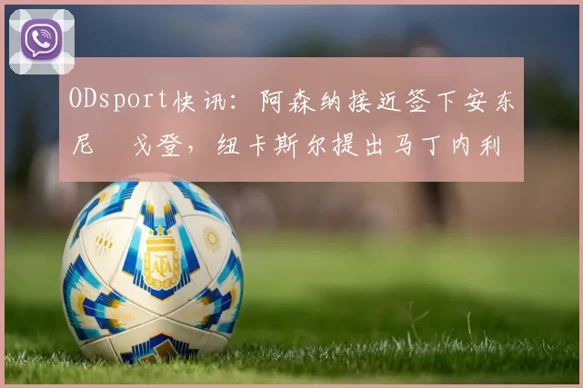 ODsport快讯:阿森纳接近签下安东尼・戈登,纽卡斯尔提出马丁内利交换条件_交易_球员_谈判