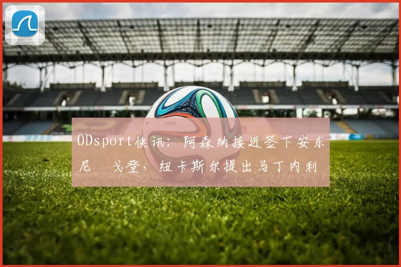 ODsport快讯:阿森纳接近签下安东尼・戈登,纽卡斯尔提出马丁内利交换条件_交易_球员_谈判