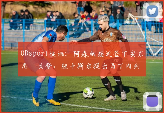 ODsport快讯:阿森纳接近签下安东尼・戈登,纽卡斯尔提出马丁内利交换条件_交易_球员_谈判