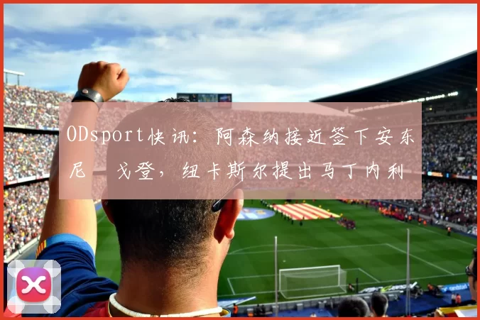 ODsport快讯:阿森纳接近签下安东尼・戈登,纽卡斯尔提出马丁内利交换条件_交易_球员_谈判