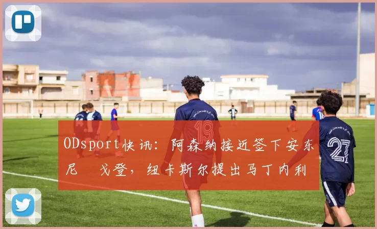 ODsport快讯：阿森纳接近签下安东尼・戈登，纽卡斯尔提出马丁内利交换条件_交易_球员_谈判
