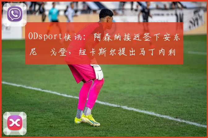 ODsport快讯：阿森纳接近签下安东尼・戈登，纽卡斯尔提出马丁内利交换条件_交易_球员_谈判