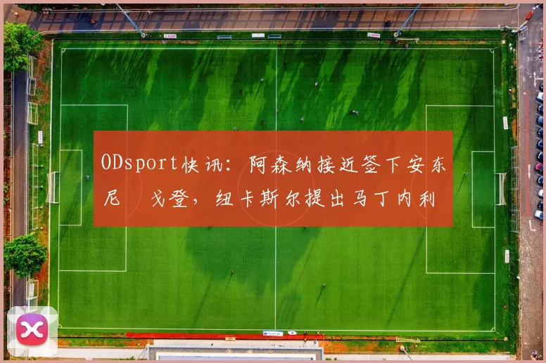 ODsport快讯:阿森纳接近签下安东尼・戈登,纽卡斯尔提出马丁内利交换条件_交易_球员_谈判