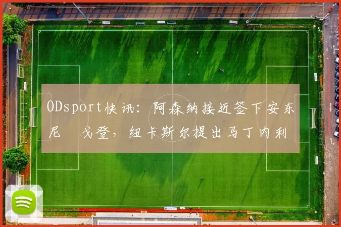 ODsport快讯：阿森纳接近签下安东尼・戈登，纽卡斯尔提出马丁内利交换条件_交易_球员_谈判