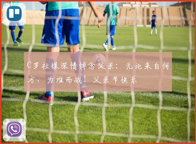 C罗社媒深情悼念父亲:无论来自何方,为谁而战!父亲节快乐️