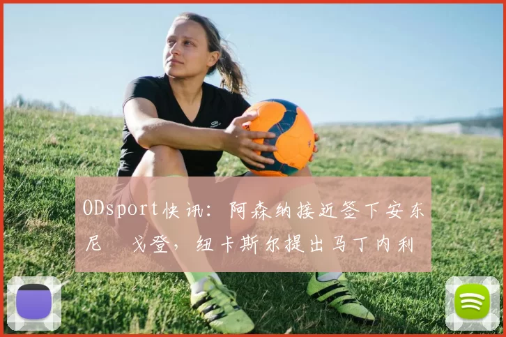 ODsport快讯：阿森纳接近签下安东尼・戈登，纽卡斯尔提出马丁内利交换条件_交易_球员_谈判