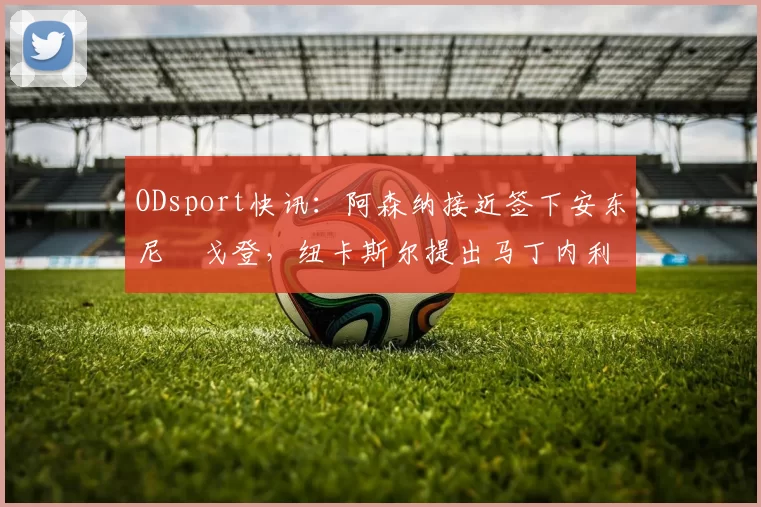 ODsport快讯：阿森纳接近签下安东尼・戈登，纽卡斯尔提出马丁内利交换条件_交易_球员_谈判