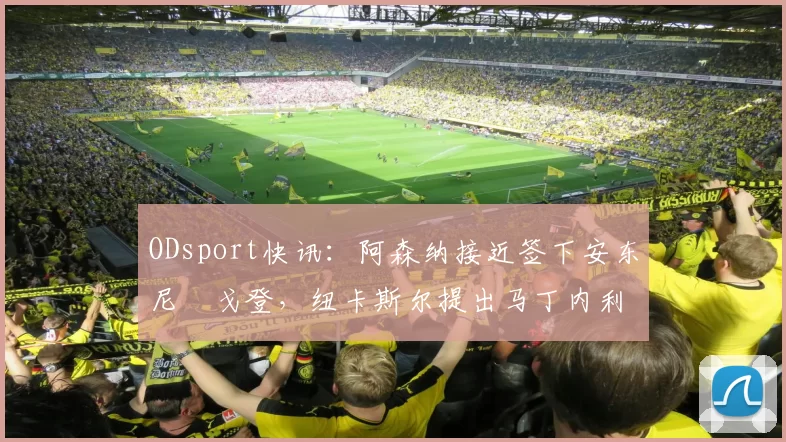 ODsport快讯：阿森纳接近签下安东尼・戈登，纽卡斯尔提出马丁内利交换条件_交易_球员_谈判
