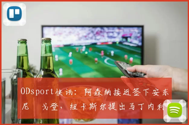 ODsport快讯：阿森纳接近签下安东尼・戈登，纽卡斯尔提出马丁内利交换条件_交易_球员_谈判