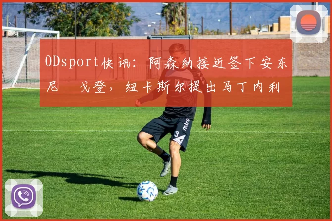 ODsport快讯:阿森纳接近签下安东尼・戈登,纽卡斯尔提出马丁内利交换条件_交易_球员_谈判