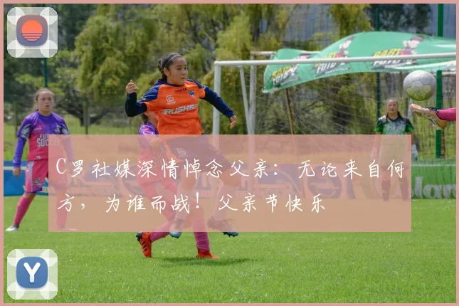 C罗社媒深情悼念父亲:无论来自何方,为谁而战!父亲节快乐️