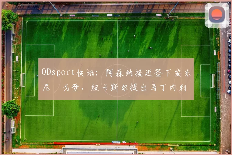 ODsport快讯：阿森纳接近签下安东尼・戈登，纽卡斯尔提出马丁内利交换条件_交易_球员_谈判