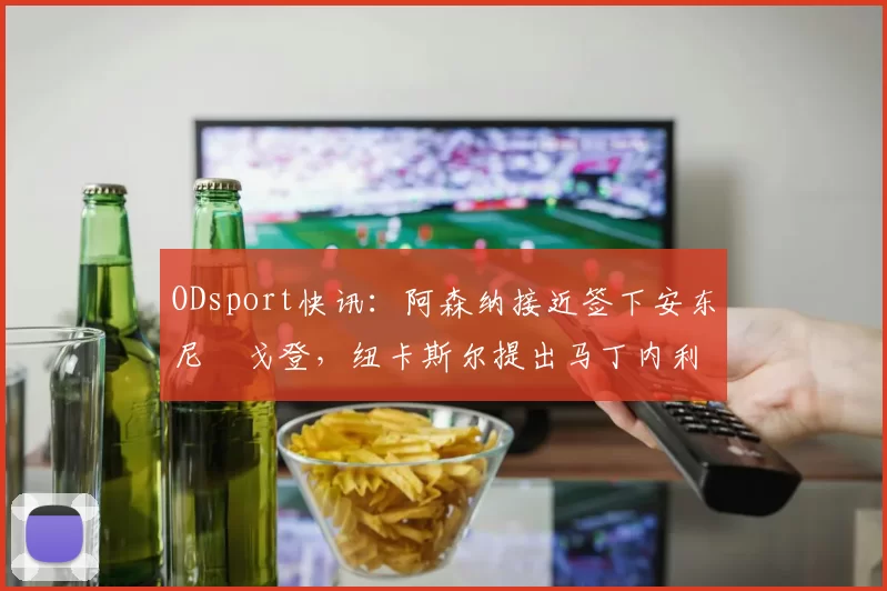 ODsport快讯：阿森纳接近签下安东尼・戈登，纽卡斯尔提出马丁内利交换条件_交易_球员_谈判