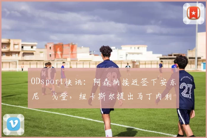 ODsport快讯：阿森纳接近签下安东尼・戈登，纽卡斯尔提出马丁内利交换条件_交易_球员_谈判