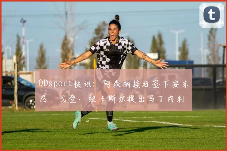 ODsport快讯：阿森纳接近签下安东尼・戈登，纽卡斯尔提出马丁内利交换条件_交易_球员_谈判