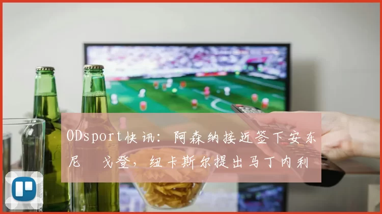 ODsport快讯:阿森纳接近签下安东尼・戈登,纽卡斯尔提出马丁内利交换条件_交易_球员_谈判