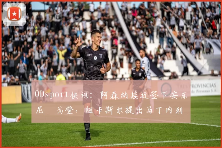 ODsport快讯:阿森纳接近签下安东尼・戈登,纽卡斯尔提出马丁内利交换条件_交易_球员_谈判