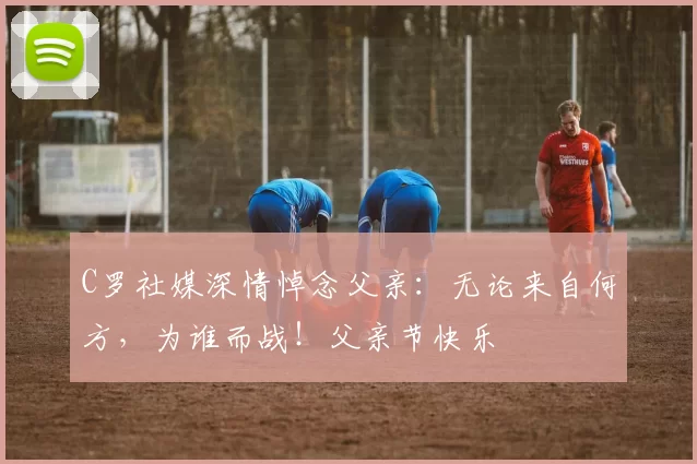 C罗社媒深情悼念父亲:无论来自何方,为谁而战!父亲节快乐️