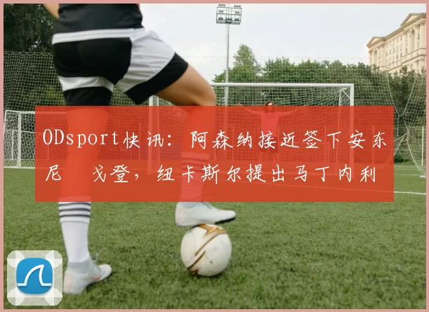 ODsport快讯：阿森纳接近签下安东尼・戈登，纽卡斯尔提出马丁内利交换条件_交易_球员_谈判