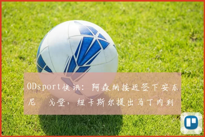 ODsport快讯:阿森纳接近签下安东尼・戈登,纽卡斯尔提出马丁内利交换条件_交易_球员_谈判
