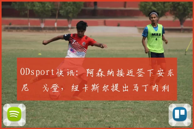 ODsport快讯：阿森纳接近签下安东尼・戈登，纽卡斯尔提出马丁内利交换条件_交易_球员_谈判