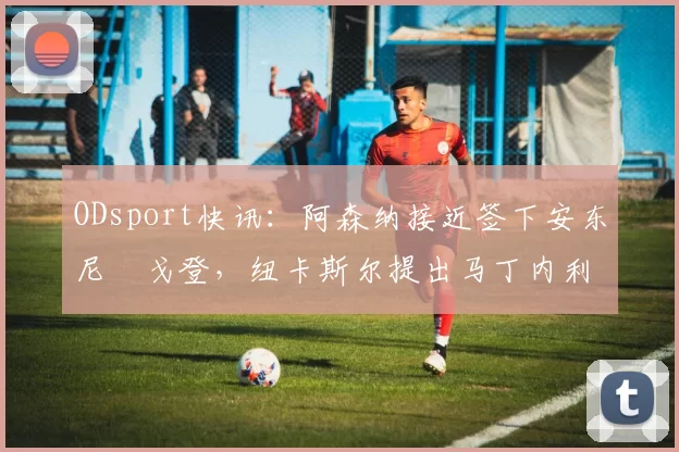 ODsport快讯:阿森纳接近签下安东尼・戈登,纽卡斯尔提出马丁内利交换条件_交易_球员_谈判