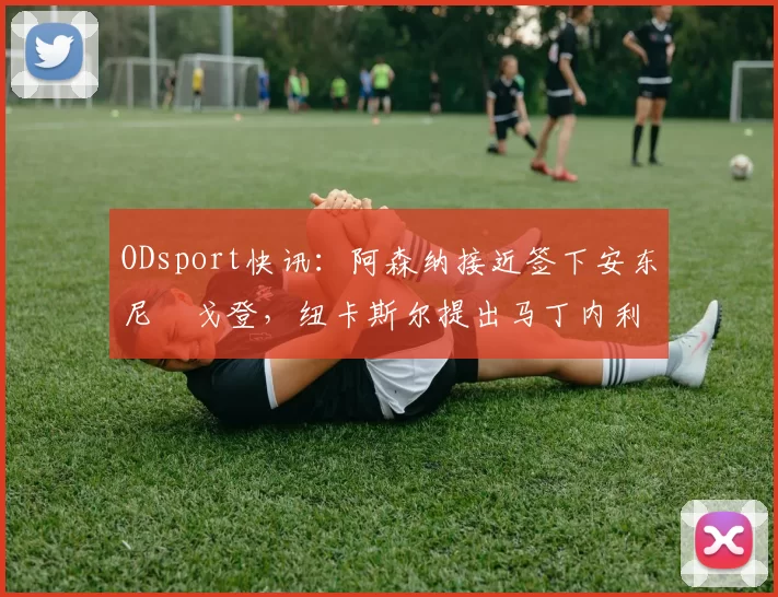 ODsport快讯:阿森纳接近签下安东尼・戈登,纽卡斯尔提出马丁内利交换条件_交易_球员_谈判