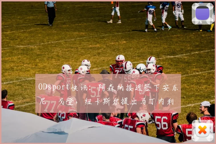 ODsport快讯：阿森纳接近签下安东尼・戈登，纽卡斯尔提出马丁内利交换条件_交易_球员_谈判