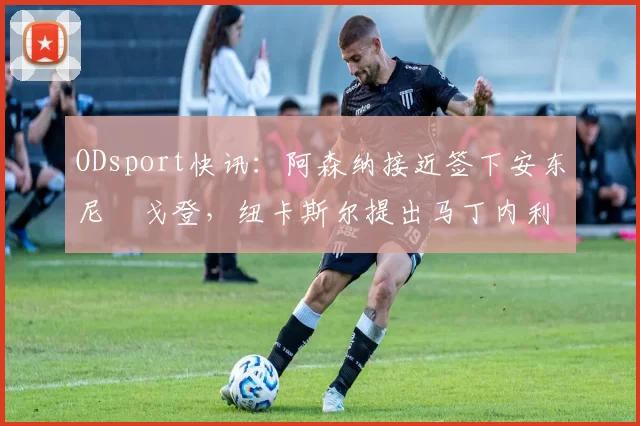 ODsport快讯:阿森纳接近签下安东尼・戈登,纽卡斯尔提出马丁内利交换条件_交易_球员_谈判