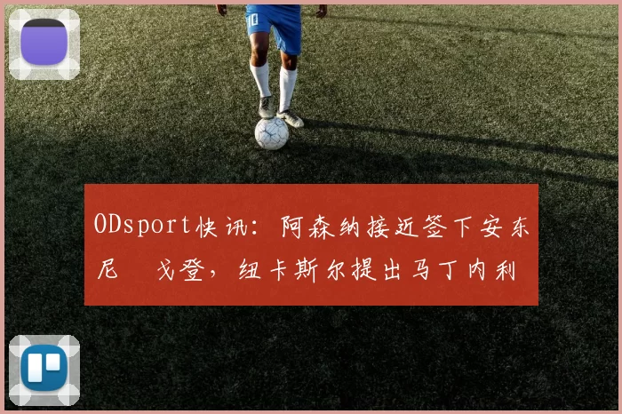 ODsport快讯:阿森纳接近签下安东尼・戈登,纽卡斯尔提出马丁内利交换条件_交易_球员_谈判