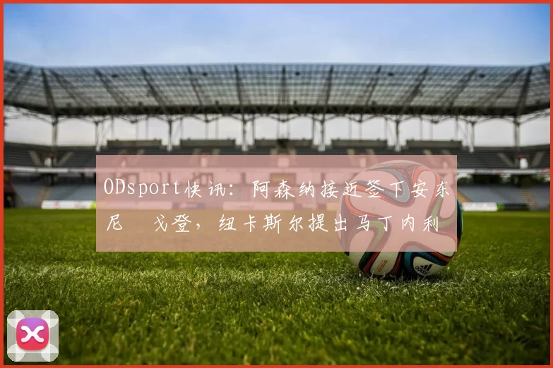 ODsport快讯：阿森纳接近签下安东尼・戈登，纽卡斯尔提出马丁内利交换条件_交易_球员_谈判