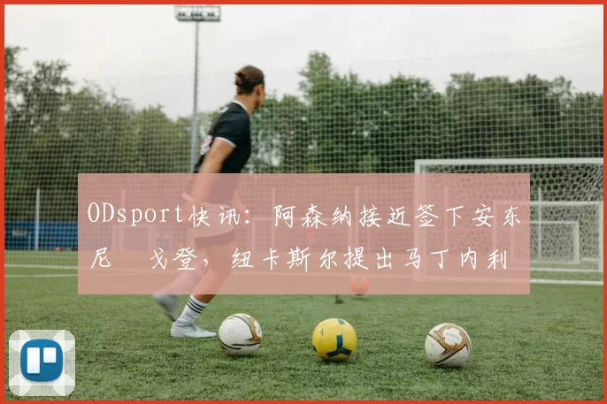 ODsport快讯：阿森纳接近签下安东尼・戈登，纽卡斯尔提出马丁内利交换条件_交易_球员_谈判