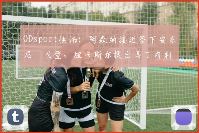 ODsport快讯:阿森纳接近签下安东尼・戈登,纽卡斯尔提出马丁内利交换条件_交易_球员_谈判