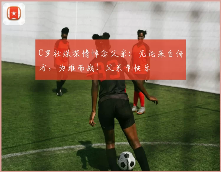 C罗社媒深情悼念父亲：无论来自何方，为谁而战！父亲节快乐️