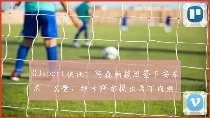 ODsport快讯:阿森纳接近签下安东尼・戈登,纽卡斯尔提出马丁内利交换条件_交易_球员_谈判