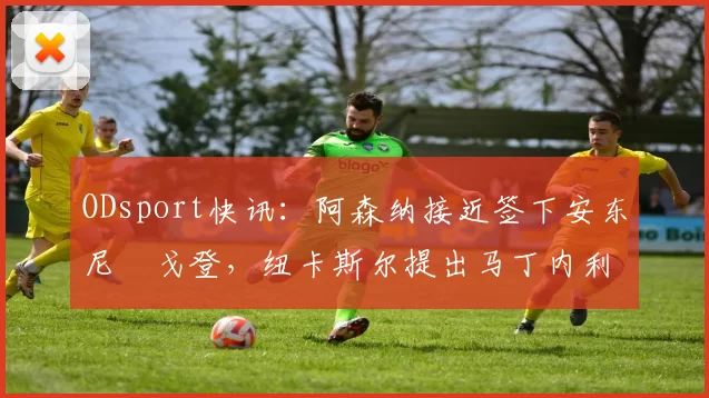 ODsport快讯：阿森纳接近签下安东尼・戈登，纽卡斯尔提出马丁内利交换条件_交易_球员_谈判