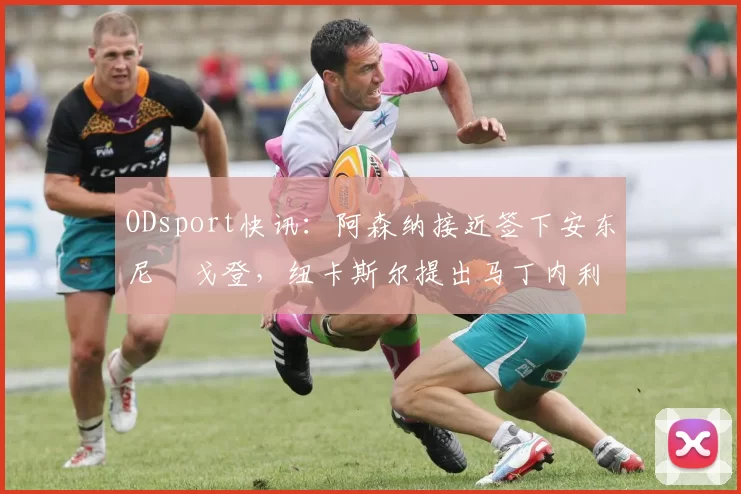 ODsport快讯:阿森纳接近签下安东尼・戈登,纽卡斯尔提出马丁内利交换条件_交易_球员_谈判