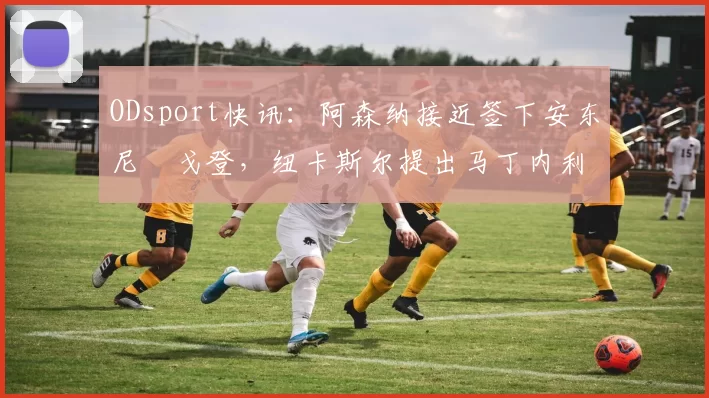 ODsport快讯：阿森纳接近签下安东尼・戈登，纽卡斯尔提出马丁内利交换条件_交易_球员_谈判