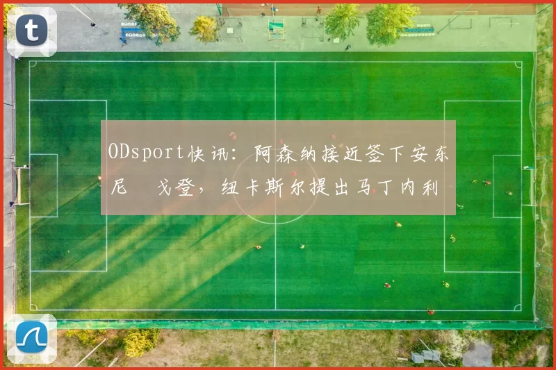 ODsport快讯:阿森纳接近签下安东尼・戈登,纽卡斯尔提出马丁内利交换条件_交易_球员_谈判