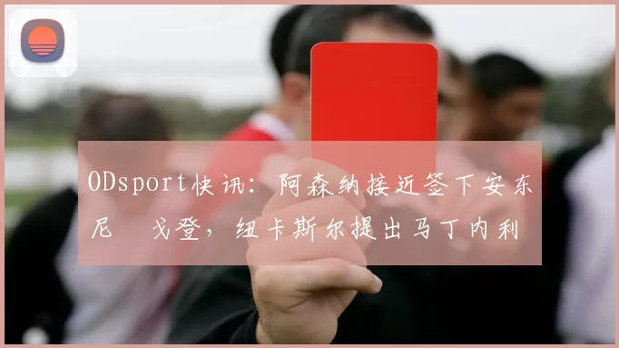 ODsport快讯：阿森纳接近签下安东尼・戈登，纽卡斯尔提出马丁内利交换条件_交易_球员_谈判