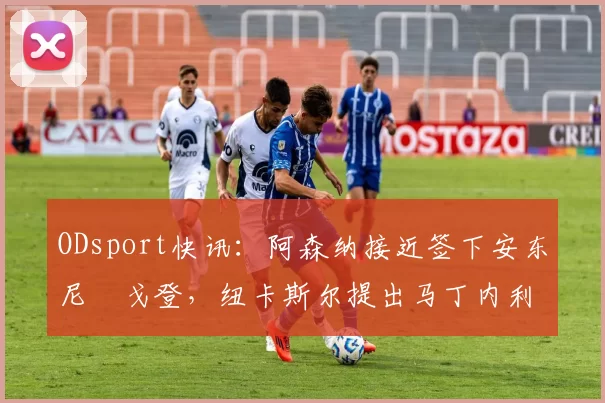 ODsport快讯：阿森纳接近签下安东尼・戈登，纽卡斯尔提出马丁内利交换条件_交易_球员_谈判