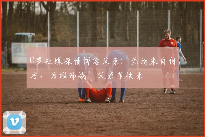 C罗社媒深情悼念父亲：无论来自何方，为谁而战！父亲节快乐️