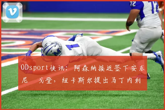 ODsport快讯:阿森纳接近签下安东尼・戈登,纽卡斯尔提出马丁内利交换条件_交易_球员_谈判