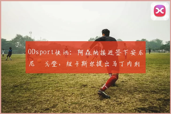 ODsport快讯:阿森纳接近签下安东尼・戈登,纽卡斯尔提出马丁内利交换条件_交易_球员_谈判