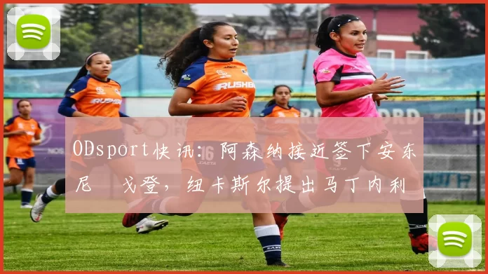 ODsport快讯：阿森纳接近签下安东尼・戈登，纽卡斯尔提出马丁内利交换条件_交易_球员_谈判