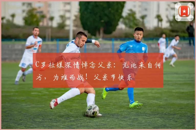 C罗社媒深情悼念父亲：无论来自何方，为谁而战！父亲节快乐️